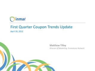 First Quarter Coupon Trends Update
April 18, 2012




                     Matthew Tilley
                     Director of Marketing, Promotions Network
 