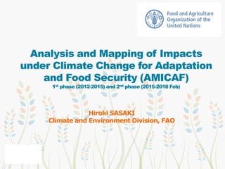 Analysis and Mapping of Impacts
under Climate Change for Adaptation
and Food Security (AMICAF)
1st phase (2012-2015) and 2nd phase (2015-2018 Feb)
Hiroki SASAKI
Climate and Environment Division, FAO
 