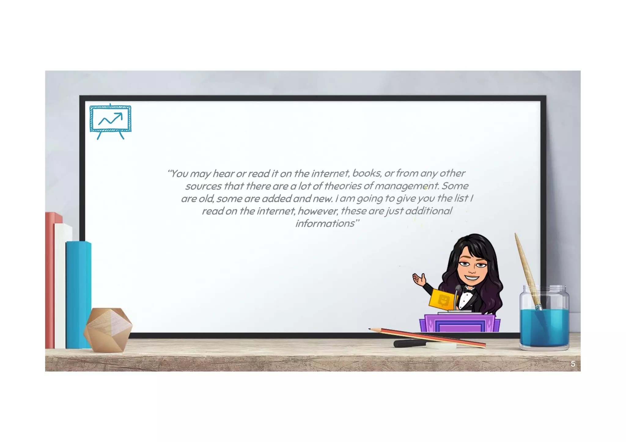 “You may hear or read it on the internet, books, or from any other
sources that there are a lot of theories of management. Some
are old, some are added and new. I am going to give you the list I
read on the internet, however, these are just additional
informations”
55
 