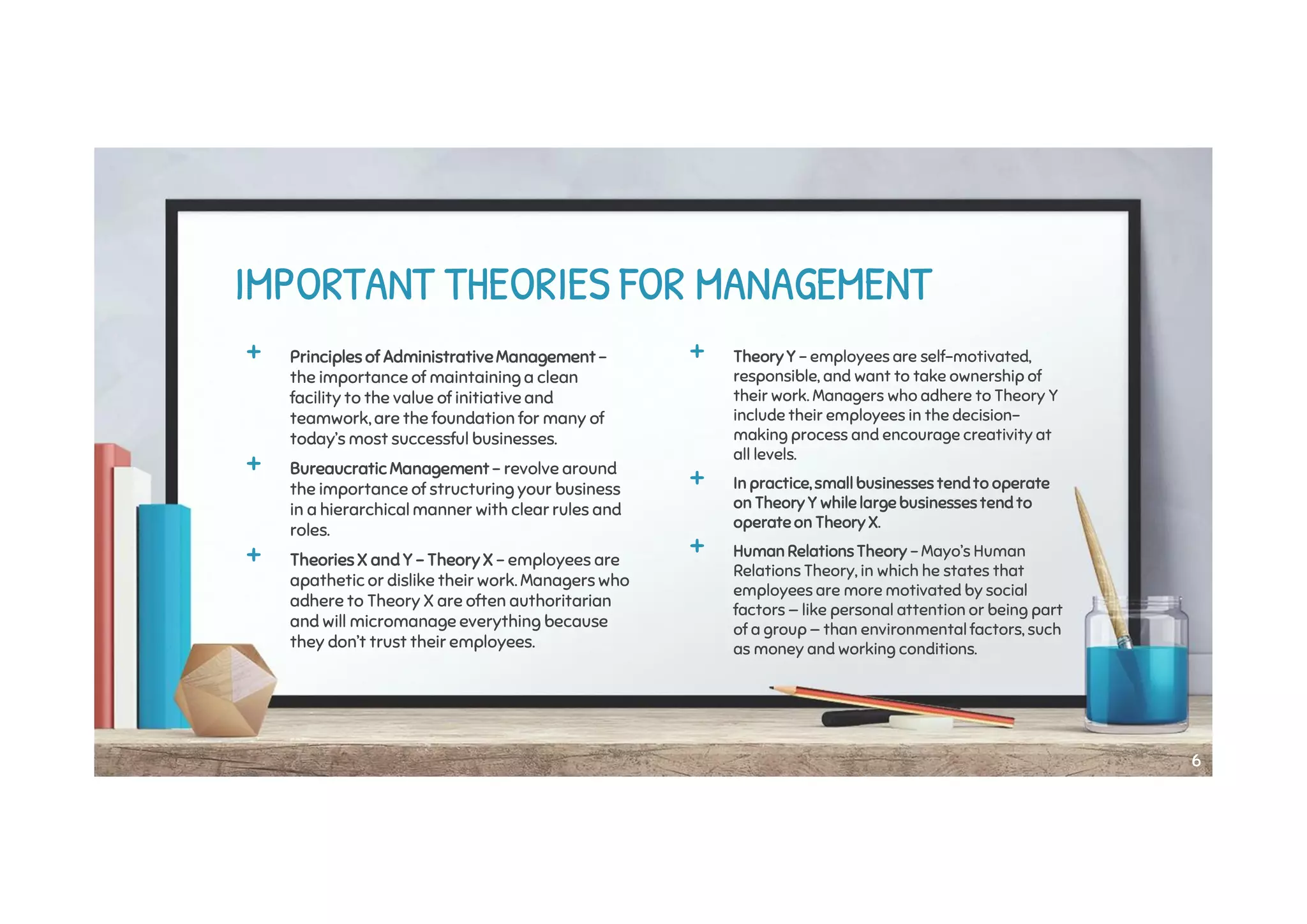 + Principles of AdministrativeManagement -
the importance of maintaining a clean
facility to the value of initiative and
teamwork, are the foundation for many of
today’s most successful businesses.
+ Bureaucratic Management - revolve around
the importance of structuring your business
in a hierarchical manner with clear rules and
roles.
+ Theories X and Y - Theory X - employees are
apathetic or dislike their work. Managers who
adhere to Theory X are often authoritarian
and will micromanage everything because
they don’t trust their employees.
IMPORTANT THEORIES FOR MANAGEMENT
+ Theory Y - employees are self-motivated,
responsible, and want to take ownership of
their work. Managers who adhere to Theory Y
include their employees in the decision-
making process and encourage creativity at
all levels.
+ In practice, small businesses tendto operate
on Theory Y while large businessestend to
operate on Theory X.
+ Human Relations Theory - Mayo’s Human
Relations Theory, in which he states that
employees are more motivated by social
factors — like personal attention or being part
of a group — than environmental factors, such
as money and working conditions.
66
 