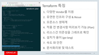 Copyright	©	2017, Oracle	and/or	its	affiliates.	All	rights	reserved.		| Confidential	– Oracle	Internal/Restricted/Highly	Restricted 32
Terraform 특징
1. 다양한 Vendor를 지원
2. 유연한 인프라 구성 &	Resue
3. 오픈소스 생태계
4. 적용 전 변경사항 미리보기 가능 (Plan)
5. 리소스간 의존성을 그래프로 확인
6. 설치가 용이 (go-lang)
7. 속도 와 안전
8. 문서화리뷰 및 테스트
 