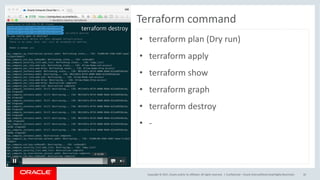 Copyright	©	2017, Oracle	and/or	its	affiliates.	All	rights	reserved.		| Confidential	– Oracle	Internal/Restricted/Highly	Restricted 35
Terraform command
• terraform	plan	(Dry	run)
• terraform	apply
• terraform	show
• terraform	graph
• terraform	destroy
• -
 