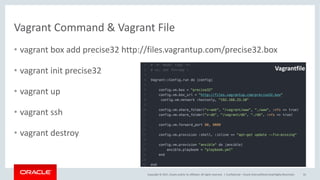 Copyright	©	2017, Oracle	and/or	its	affiliates.	All	rights	reserved.		|
Vagrant	Command	&	Vagrant	File
• vagrant	box	add	precise32	http://files.vagrantup.com/precise32.box
• vagrant	init precise32
• vagrant	up
• vagrant	ssh
• vagrant	destroy	
Confidential	– Oracle	Internal/Restricted/Highly	Restricted 55
Vagrantfile
 