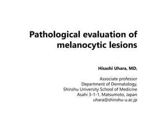 Pathological evaluation of 
melanocytic lesions 
Hisashi Uhara, MD. 
Associate professor 
Department of Dermatology, 
Shinshu University School of Medicine 
Asahi 3-1-1, Matsumoto, Japan 
uhara@shinshu-u.ac.jp 
 