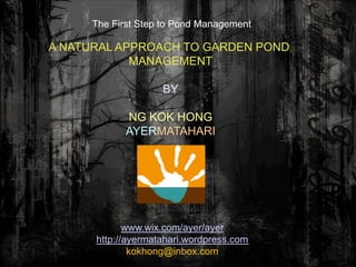 The First Step to Pond Management

A NATURAL APPROACH TO GARDEN POND
            MANAGEMENT

                    BY

            NG KOK HONG
            AYERMATAHARI




             www.wix.com/ayer/ayer
      http://ayermatahari.wordpress.com
              kokhong@inbox.com
 