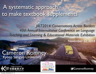 A systematic approach 
to make textbook supplements 
JALT2014: Conversations Across Borders 
40th Annual International Conference on Language 
Teaching and Learning & Educational Materials Exhibition 
CameronRomney 
Cameron Romney 
Kyoto Sangyo University 
November 22, 2014 
Thursday, November 27, 14 
 