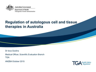 Regulation of autologous cell and tissue
therapies in Australia
Dr Ieva Ozolins
ANZBA October 2015
Medical Officer, Scientific Evaluation Branch
TGA
 
