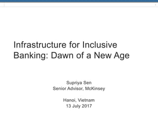 1
Infrastructure for Inclusive
Banking: Dawn of a New Age
Supriya Sen
Senior Advisor, McKinsey
Hanoi, Vietnam
13 July 2017
 