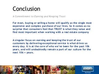 Conclusion
A Commitment to Earning and Keeping Trust
For most, buying or selling a home will qualify as the single most
expensive and complex purchase of our lives. So it comes as no
surprise that consumers feel that TRUST is what they value and
find most important when working with a real estate company
A singular focus on earning and keeping the trust of our
customers by delivering exceptional service is what drives us
every day. It is at the core of who we‟ve been for the past 106
years, and will undoubtedly remain a part of our culture for the
next 106 + years.
 