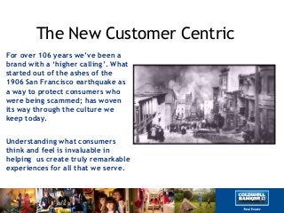 The New Customer Centric
For over 106 years we‟ve been a
brand with a „higher calling‟. What
started out of the ashes of the
1906 San Francisco earthquake as
a way to protect consumers who
were being scammed; has woven
its way through the culture we
keep today.
Understanding what consumers
think and feel is invaluable in
helping us create truly remarkable
experiences for all that we serve.
 