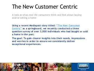 The New Customer Centric
A look at what real life consumers think and feel about buying
and/or selling a home
Using a recent Mediapost story titled: “The New Consumer
Centric” as a springboard, we recently conducted a three
question survey of over 3,000 individuals who had bought or sold
a home in the past.
The goal: To gain clearer insights into their needs, impressions
and worries in order to ensure we consistently deliver
exceptional experiences.
 