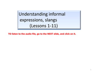 Understanding informal
          expressions, slangs
               (Lessons 1-11)
TO listen to the audio file, go to the NEXT slide, and click on it.




                                                                      1
 