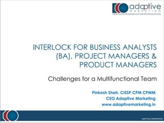 Interlock for Business Analysts (BA), Project Managers & Product Managers  Challenges for a Multifunctional Team Pinkesh Shah, CISSP CPM CPMM CEO Adaptive Marketing www.adaptivemarketing.in 