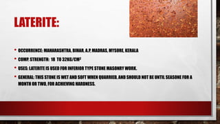 LATERITE:
• OCCURRENCE: MAHARASHTRA, BIHAR, A.P, MADRAS, MYSORE, KERALA
• COMP. STRENGTH: 18 TO 32KG/CM2
• USES: LATERITE IS USED FOR INFERIOR TYPE STONE MASONRY WORK.
• GENERAL: THIS STONE IS WET AND SOFT WHEN QUARRIED, AND SHOULD NOT BE UNTIL SEASONE FOR A
MONTH OR TWO, FOR ACHIEVING HARDNESS.
 