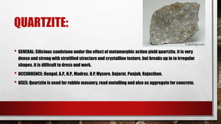 QUARTZITE:
• GENERAL: Silicious sandstone under the effect of metamorphic action yield quartzite. it is very
dense and strong with stratified structure and crystalline texture, but breaks up in to irregular
shapes. it is difficult to dress and work.
• OCCURRENCE: Bengal, A.P., H.P., Madras. U.P, Mysore, Gujarat, Punjab, Rajasthan.
• USES: Quartzite is used for rubble masonry, road metalling and also as aggregate for concrete.
 