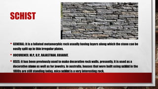 SCHIST
• GENERAL: it is a foliated metamorphic rock usually having layers along which the stone can be
easily split up in thin irregular plates.
• OOCURENCE: M.P., U.P., RAJASTHAN, GUJARAT.
• USES: it has been previously used to make decorative rock walls. presently, it is used as a
decorative stone as well as for jewelry. in australia, houses that were built using schist in the
1800s are still standing today. mica schist is a very interesting rock.
 