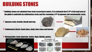 BUILDING STONES
• Building stones are obtained from rocks occurring in nature. It is estimated that 3/4th of the land area of
the globe is underlain by sedimentary rocks and the remaining 1/4th by igneous and metamorphic rocks.
Igneous rocks: Granite, Basalt and trap.
Sedimentary Rocks: Sand stone, shale, lime stone and laterite.
Metamorphic rocks: Quartzite, Schist, Slate, Marble, gneiss.
 