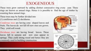 EXOGENEOUS
These trees grow outward by adding distinct consecutive ring every year. These
rings are known as annual rings. Hence it is possible to find the age of timber by
counting these annual rings.
These trees may be further divided into
(1) coniferous and (2) deciduous.
Coniferous trees are having cone shaped leaves and
fruits. The leaves do not fall till new ones are grown.
They yield soft wood.
Deciduous trees are having broad leaves. These
leaves fall in autumn and new ones appear in
springs. They yield strong wood and hence they are
commonly used in building construction
 