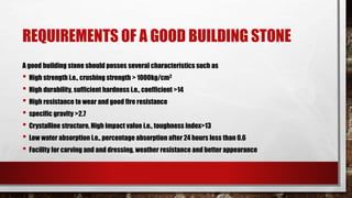 REQUIREMENTS OF A GOOD BUILDING STONE
A good building stone should posses several characteristics such as
• High strength i.e., crushing strength > 1000kg/cm2
• High durability, sufficient hardness i.e., coefficient >14
• High resistance to wear and good fire resistance
• specific gravity >2.7
• Crystalline structure, High impact value i.e., toughness index>13
• Low water absorption i.e., percentage absorption after 24 hours less than 0.6
• Facility for carving and and dressing, weather resistance and better appearance
 