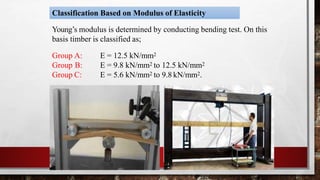 Classification Based on Modulus of Elasticity
Young’s modulus is determined by conducting bending test. On this
basis timber is classified as;
Group A:
Group B:
Group C:
E = 12.5 kN/mm2
E = 9.8 kN/mm2 to 12.5 kN/mm2
E = 5.6 kN/mm2 to 9.8 kN/mm2.
© mzs engineering technologies
 