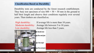 Classification Based on Durability
Durability tests are conducted by the forest research establishment.
They bury test specimen of size 600 × 50 × 50 mm in the ground to
half their length and observe their conditions regularly over several
years. Then timbers are classified as;
High durability:
Moderate durability:
Low durability:
If average life is more than 10 years.
Average life between 5 to 10 years.
Average life less than 5 years.
© mzs engineering technologies
 