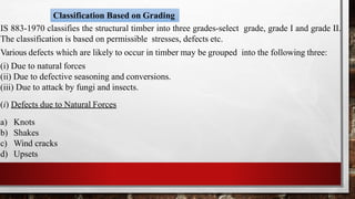 Classification Based on Grading
IS 883-1970 classifies the structural timber into three grades-select grade, grade I and grade II.
The classification is based on permissible stresses, defects etc.
Various defects which are likely to occur in timber may be grouped into the following three:
(i) Due to natural forces
(ii) Due to defective seasoning and conversions.
(iii) Due to attack by fungi and insects.
(i) Defects due to Natural Forces
a) Knots
b) Shakes
c) Wind cracks
d) Upsets
 