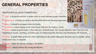 GENERAL PROPERTIES
PROPERTIES OF GOOD TIMBERS ARE;
• Color: it should be uniform. a darker color in wood indicates greater durability
• Appearance: a freshly cut surface should exhibit hard and shinning appearance
• Odour: it should be pleasant when cut freshly.
• soundness: a clear ringing sound when struck indicates the timberis good.
• Texture: texture of good timber is fine and even. In Hardwoods, The Texture Depends Upon The Size And
Distribution Vessels And Rays. In Softwoods, It Is Determined By The Size And Distribution Of Tracheid.
• Grains: in good timber grains are close. depending on the actual alignment, the grain may be straight, spiral,
interlocked, wavy or irregular.
• Density: higher the density stronger is the timber.
• Hardness: harder timbers are strong and durable.
 