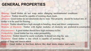 GENERAL PROPERTIES
Warping: Good timber do not warp under changing environmental conditions.
Toughness: Timber should be capable of resisting shock loads.
Abrasion: Good timber do not deteriorate due to wear. This property should be looked into, if
timber is to be used for flooring.
Strength: Timber should have high strength in bending, shear and direct compression.
Modulus of Elasticity: Timber with higher modulus of elasticity are preferred in construction.
Fire resistance: A good timber should have high resistance to fire.
Permeability: Good timber has low water permeability.
Workability: Timber should be easily workable. It should not clog the saw.
Durability: Good timber is one which is capable of resisting the
action of fungi and insects attack
Defects: Good timber is free from defects like dead knots, shakes and cracks.
 