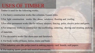 USES OF TIMBER
Timber is used for the following works;
1. For heavy construction works like columns, trusses, piles.
2.For light construction works like doors, windows, flooring and roofing.
3.For other permanent works likefor railway sleepers, fencing poles, electric poles and gates.
4.For temporary works in construction like scaffolding, centering, shoring and strutting, packing
of materials.
5. For decorative works like showcases and furniture's.
6. For body works of buses, lorries, trains and boats
7.For industrial uses like pulps (used in making papers), card boards, wall papers
8. For making sports goods and musical instruments.
 