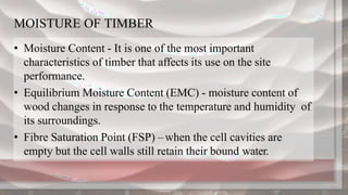 MOISTURE OF TIMBER
• Moisture Content - It is one of the most important
characteristics of timber that affects its use on the site
performance.
• Equilibrium Moisture Content (EMC) - moisture content of
wood changes in response to the temperature and humidity of
its surroundings.
• Fibre Saturation Point (FSP) –when the cell cavities are
empty but the cell walls still retain their bound water.
 