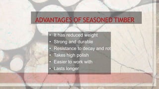 ADVANTAGES OF SEASONED TIMBER
• It has reduced weight
• Strong and durable
• Resistance to decay and rot
• Takes high polish
• Easier to work with
• Lasts longer
 