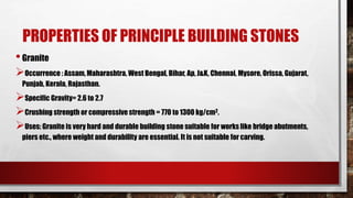 PROPERTIES OF PRINCIPLE BUILDING STONES
•Granite
Occurrence : Assam, Maharashtra, West Bengal, Bihar, Ap, J&K, Chennai, Mysore, Orissa, Gujarat,
Punjab, Kerala, Rajasthan.
Specific Gravity= 2.6 to 2.7
Crushing strength or compressive strength = 770 to 1300 kg/cm2.
Uses: Granite is very hard and durable building stone suitable for works like bridge abutments,
piers etc., where weight and durability are essential. It is not suitable for carving.
 