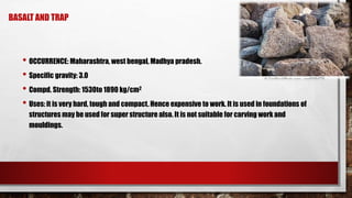 BASALT AND TRAP
• OCCURRENCE: Maharashtra, west bengal, Madhya pradesh.
• Specific gravity: 3.0
• Compd. Strength: 1530to 1890 kg/cm2
• Uses: it is very hard, tough and compact. Hence expensive to work. It is used in foundations of
structures may be used for super structure also. It is not suitable for carving work and
mouldings.
 