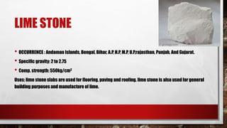 LIME STONE
• OCCURRENCE : Andaman Islands, Bengal, Bihar, A.P, H.P, M.P, U.P,rajasthan, Punjab, And Gujarat.
• Specific gravity: 2 to 2.75
• Comp. strength: 550kg/cm2
Uses: lime stone slabs are used for flooring, paving and roofing. lime stone is also used for general
building purposes and manufacture of lime.
 