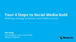 Your 4 Steps to Social Media Gold
Building a strategy to achieve Social Media success
Ella Badis
Social Media Coach, Asia Pacific
@Hoot_EllaBadis
 