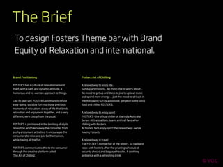 The Brief
 To design Fosters Theme bar with Brand
 Equity of Relaxation and international.


Brand Positioning                                    Fosters Art of Chilling


FOSTER’S has a culture of relaxation around          A relaxed way to enjoy life -
itself, with a calm and dynamic attitude, a          Sunday afternoons .. No thing else to worry about ..
humorous and no-worries approach to things.          No mood to get up and dress to jive to upbeat music
                                                     and spend more energy ... Just the mood to sit back in
Like its own self, FOSTER’S promises to infuse       the mellowing sun by a poolside, gorge on some tasty
easy-going, sociable fun into those precious         food and chilled FOSTER’S.
moments of relaxation -a way of life that binds
relaxation and enjoyment together, and is very       A relaxed way to enjoy sport
diﬀerent, very classy from the usual.                FOSTER’S –the oﬃcial chiller of the India Australia
                                                     Series. At the stadium, teams enthrall fans when
FOSTER’S is positioned in the territory of idyllic   chilling with Foster’s.
relaxation, and takes away the consumer from         At homes, fans enjoy sport the relaxed way –while
pushy enjoyment activities. It encourages the        having Foster’s.
consumers to relax and just be themselves,
while having all the fun.                            A relaxed way in travel
                                                     The FOSTER’S lounge/bar at the airport. Sit back and
FOSTER’S communicates this to the consumer           relax with Foster’s after the grueling schedule of
through the creative platform called                 security checks and baggage hassles. A soothing
‘The Art of Chilling’.                               ambience with a refreshing drink.
 