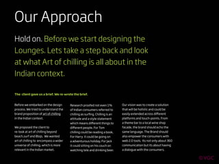Our Approach
Hold on. Before we start designing the
Lounges. Lets take a step back and look
at what Art of chilling is all about in the
Indian context.

The client gave us a brief. We re-wrote the brief.


Before we embarked on the design       Research proofed not even 1%         Our vision was to create a solution
process. We tried to understand the    of Indian consumers referred to      that will be holistic and could be
brand proposition of art of chilling   chilling as surﬁng. Chilling is an   easily extended across diﬀerent
in the Indian context.                 attitude and a style statement       platforms and touch-points. From
                                       which means diﬀerent things to       a theme bar to a local wine shop
We proposed the client to              diﬀerent people. For Tom             facade, the brand should echo the
re-look at art of chilling beyond      chilling could be reading a book,    same language. The Brand should
beach,surf and Bbqs. We wanted         For Harry it could be going on       also empower the consumers with
art of chilling to encompass a wider   a adventurous holiday, For Jack      web 2.0 tools. Its not only about 360
universe of chilling, which is more    it could sitting on his couch on     communication but its about having
relevant in the Indian market.         watching tele and drinking beer.     a dialogue with the consumers.
 