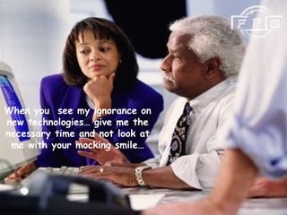 When you see my ignorance on
new technologies… give me the
necessary time and not look at
me with your mocking smile…
 