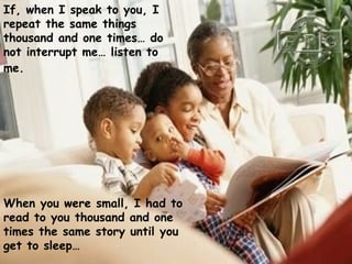 If, when I speak to you, I repeat the same things thousand and one times… do not interrupt me… listen to me.   When you were small, I had to read to you thousand and one times the same story until you get to sleep… 