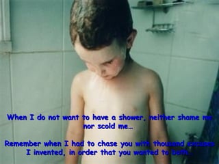 When I do not want to have a shower, neither shame me nor scold me…  Remember when I had to chase you with thousand excuses I invented, in order that you wanted to bath… 