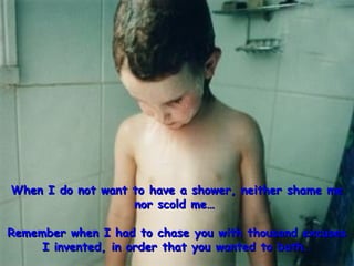 When I do not want to have a shower, neither shame meWhen I do not want to have a shower, neither shame me
nor scold me…nor scold me…
Remember when I had to chase you with thousand excusesRemember when I had to chase you with thousand excuses
I invented, in order that you wanted to bath…I invented, in order that you wanted to bath…
 