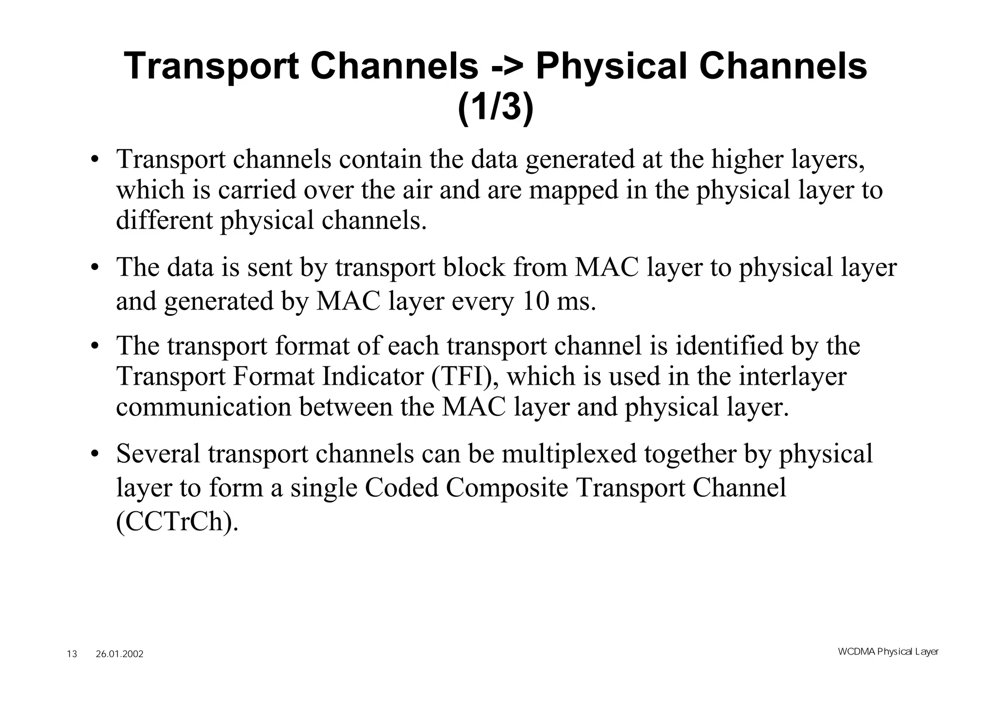 Transport Channels -> Physical Channels
                           (1/3)
     • Transport channels contain the data generated at the higher layers,
       which is carried over the air and are mapped in the physical layer to
       different physical channels.
     • The data is sent by transport block from MAC layer to physical layer
       and generated by MAC layer every 10 ms.
     • The transport format of each transport channel is identified by the
       Transport Format Indicator (TFI), which is used in the interlayer
       communication between the MAC layer and physical layer.
     • Several transport channels can be multiplexed together by physical
       layer to form a single Coded Composite Transport Channel
       (CCTrCh).



13   26.01.2002                                                        WCDMA Phys ical Layer
 