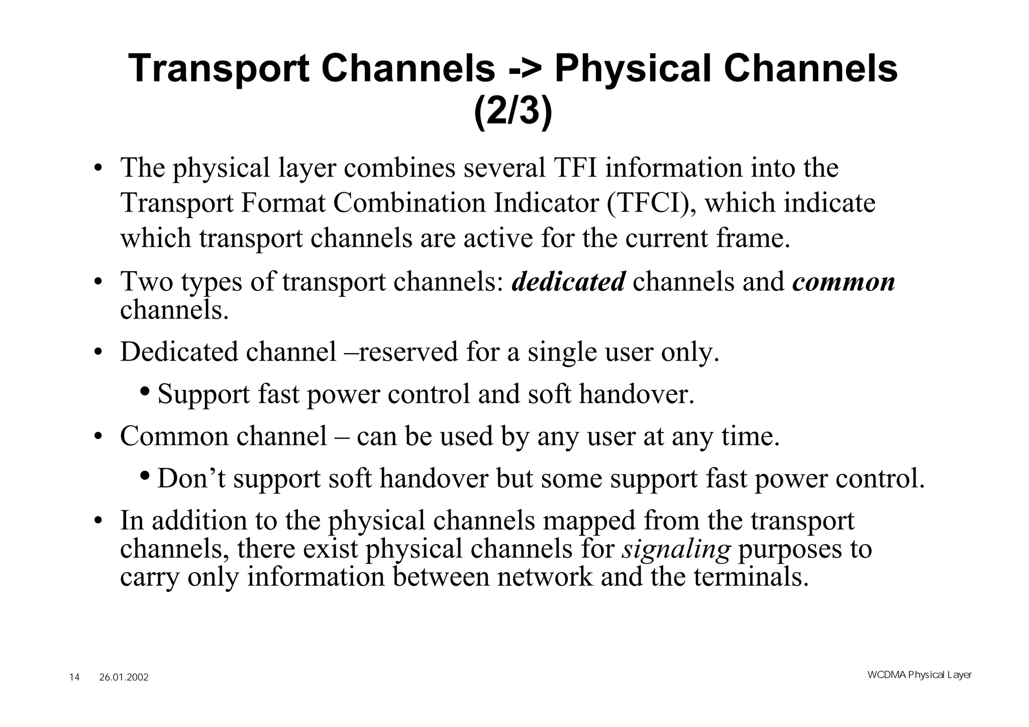 Transport Channels -> Physical Channels
                           (2/3)
     • The physical layer combines several TFI information into the
       Transport Format Combination Indicator (TFCI), which indicate
       which transport channels are active for the current frame.
     • Two types of transport channels: dedicated channels and common
       channels.
     • Dedicated channel –reserved for a single user only.
         • Support fast power control and soft handover.
     • Common channel – can be used by any user at any time.
         • Don’t support soft handover but some support fast power control.
     • In addition to the physical channels mapped from the transport
       channels, there exist physical channels for signaling purposes to
       carry only information between network and the terminals.


14   26.01.2002                                                       WCDMA Phys ical Layer
 