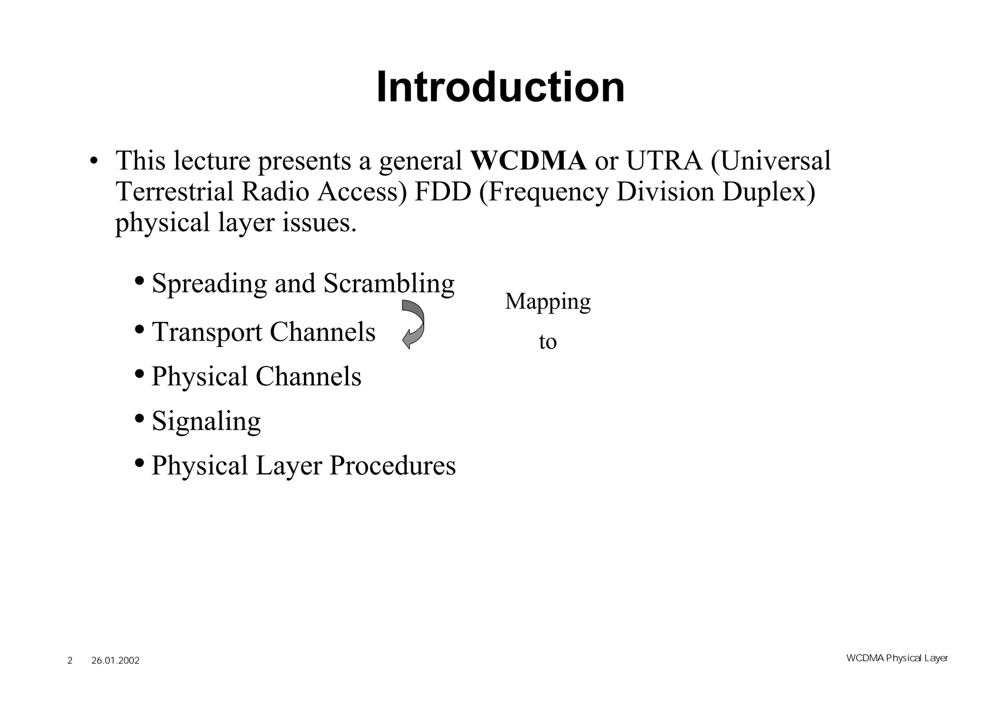 Introduction
    • This lecture presents a general WCDMA or UTRA (Universal
      Terrestrial Radio Access) FDD (Frequency Division Duplex)
      physical layer issues.

            • Spreading and Scrambling    Mapping
            • Transport Channels            to
            • Physical Channels
            • Signaling
            • Physical Layer Procedures




2   26.01.2002                                                    WCDMA Phys ical Layer
 