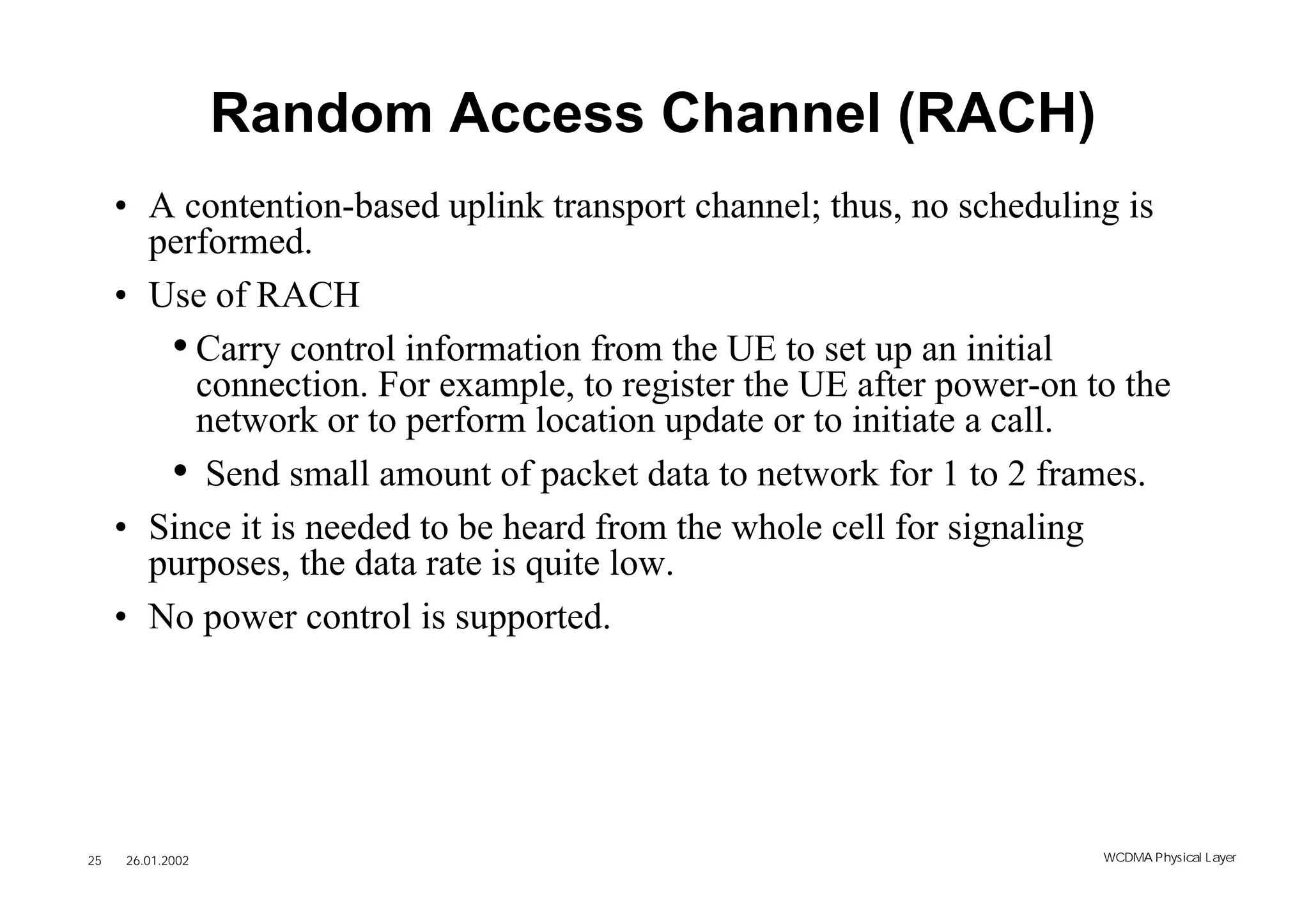 Random Access Channel (RACH)
     • A contention-based uplink transport channel; thus, no scheduling is
       performed.
     • Use of RACH
        • Carry control information from the UE to set up an initial
          connection. For example, to register the UE after power-on to the
          network or to perform location update or to initiate a call.
        • Send small amount of packet data to network for 1 to 2 frames.
     • Since it is needed to be heard from the whole cell for signaling
       purposes, the data rate is quite low.
     • No power control is supported.




25   26.01.2002                                                       WCDMA Phys ical Layer
 