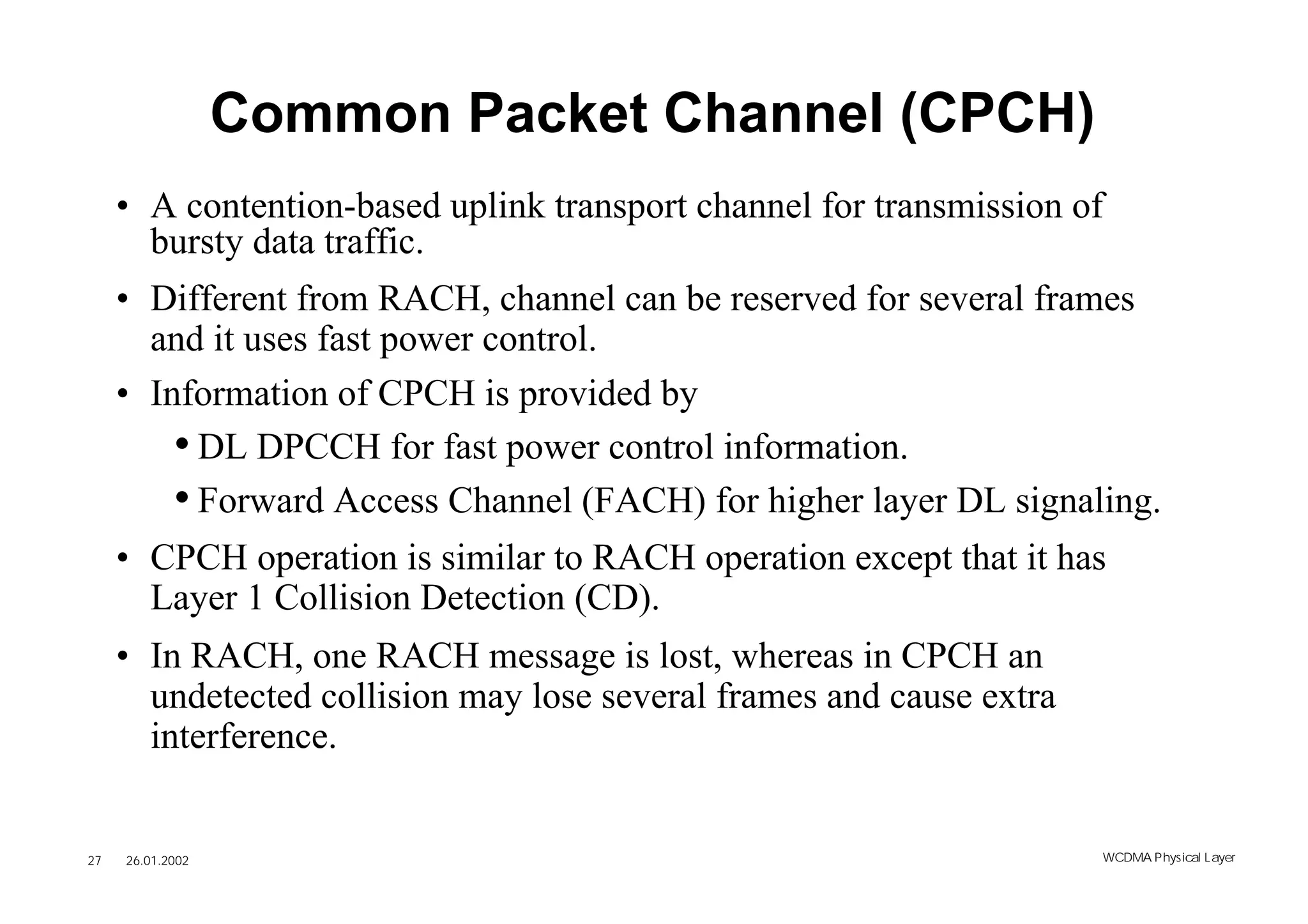 Common Packet Channel (CPCH)
     • A contention-based uplink transport channel for transmission of
       bursty data traffic.
     • Different from RACH, channel can be reserved for several frames
       and it uses fast power control.
     • Information of CPCH is provided by
         • DL DPCCH for fast power control information.
         • Forward Access Channel (FACH) for higher layer DL signaling.
     • CPCH operation is similar to RACH operation except that it has
       Layer 1 Collision Detection (CD).
     • In RACH, one RACH message is lost, whereas in CPCH an
       undetected collision may lose several frames and cause extra
       interference.


27   26.01.2002                                                       WCDMA Phys ical Layer
 
