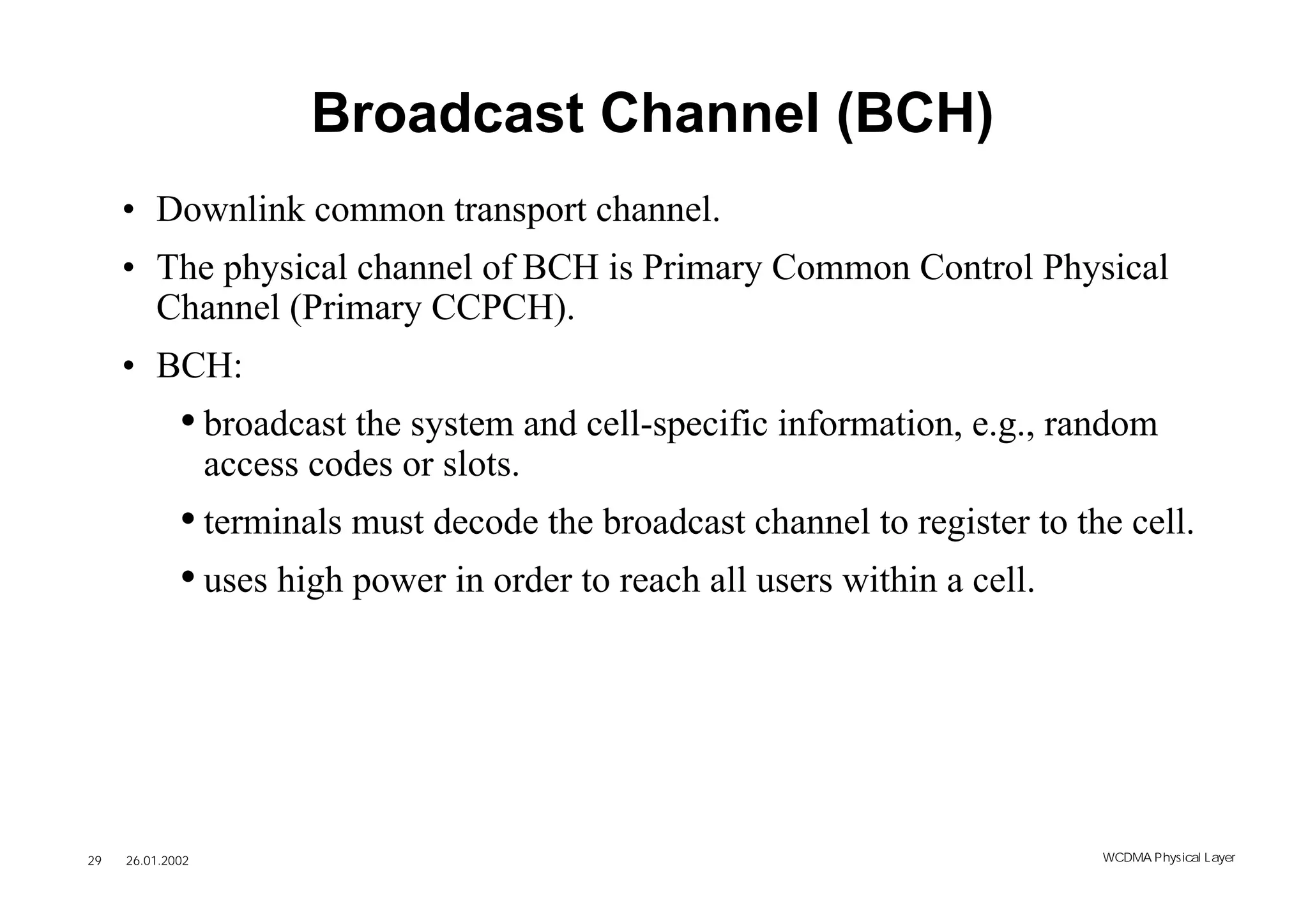 Broadcast Channel (BCH)
     • Downlink common transport channel.
     • The physical channel of BCH is Primary Common Control Physical
       Channel (Primary CCPCH).
     • BCH:
             • broadcast the system and cell-specific information, e.g., random
                  access codes or slots.
             • terminals must decode the broadcast channel to register to the cell.
             • uses high power in order to reach all users within a cell.




29   26.01.2002                                                             WCDMA Phys ical Layer
 