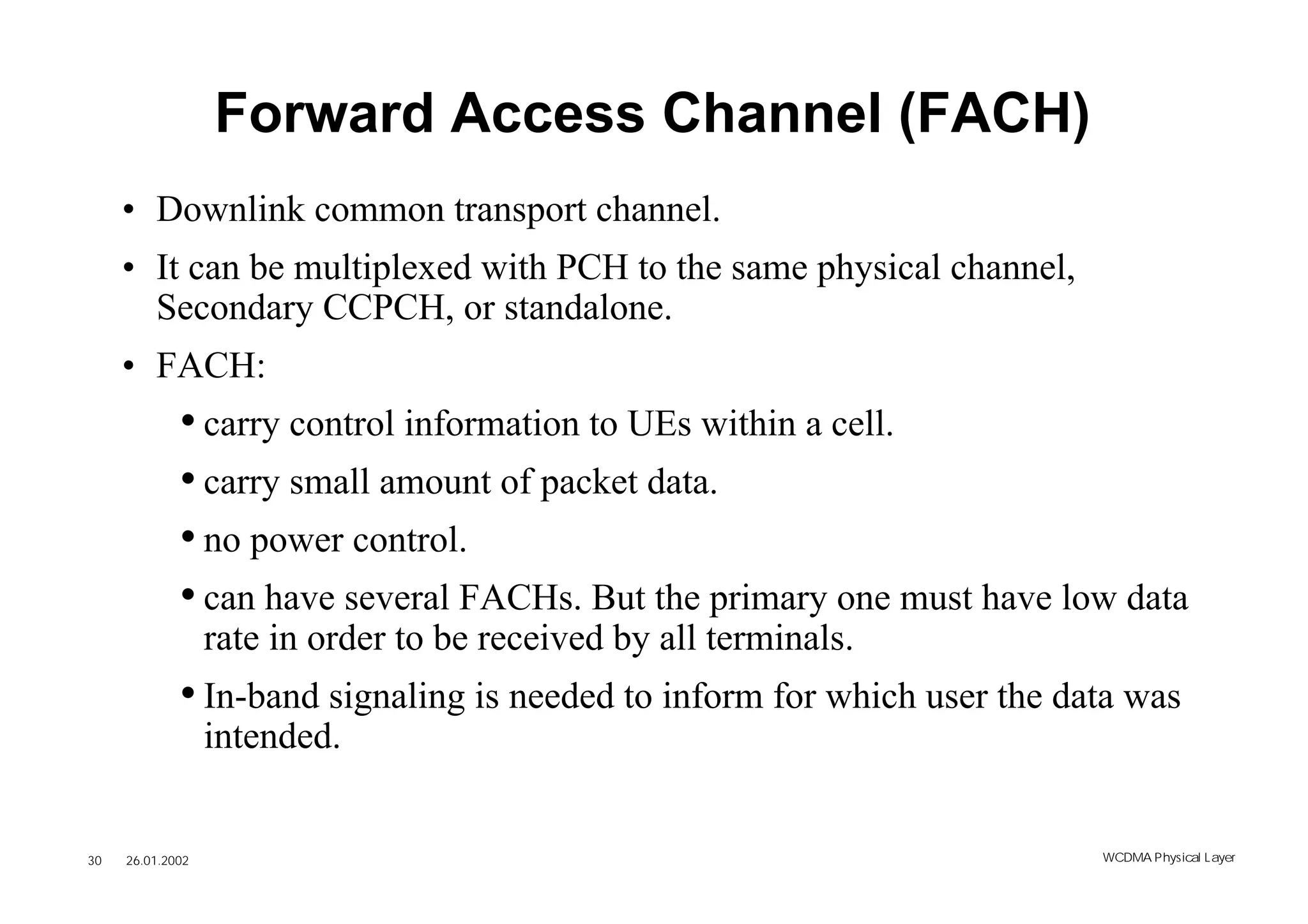 Forward Access Channel (FACH)
     • Downlink common transport channel.
     • It can be multiplexed with PCH to the same physical channel,
       Secondary CCPCH, or standalone.
     • FACH:
             • carry control information to UEs within a cell.
             • carry small amount of packet data.
             • no power control.
             • can have several FACHs. But the primary one must have low data
                  rate in order to be received by all terminals.
             • In-band signaling is needed to inform for which user the data was
                  intended.


30   26.01.2002                                                           WCDMA Phys ical Layer
 