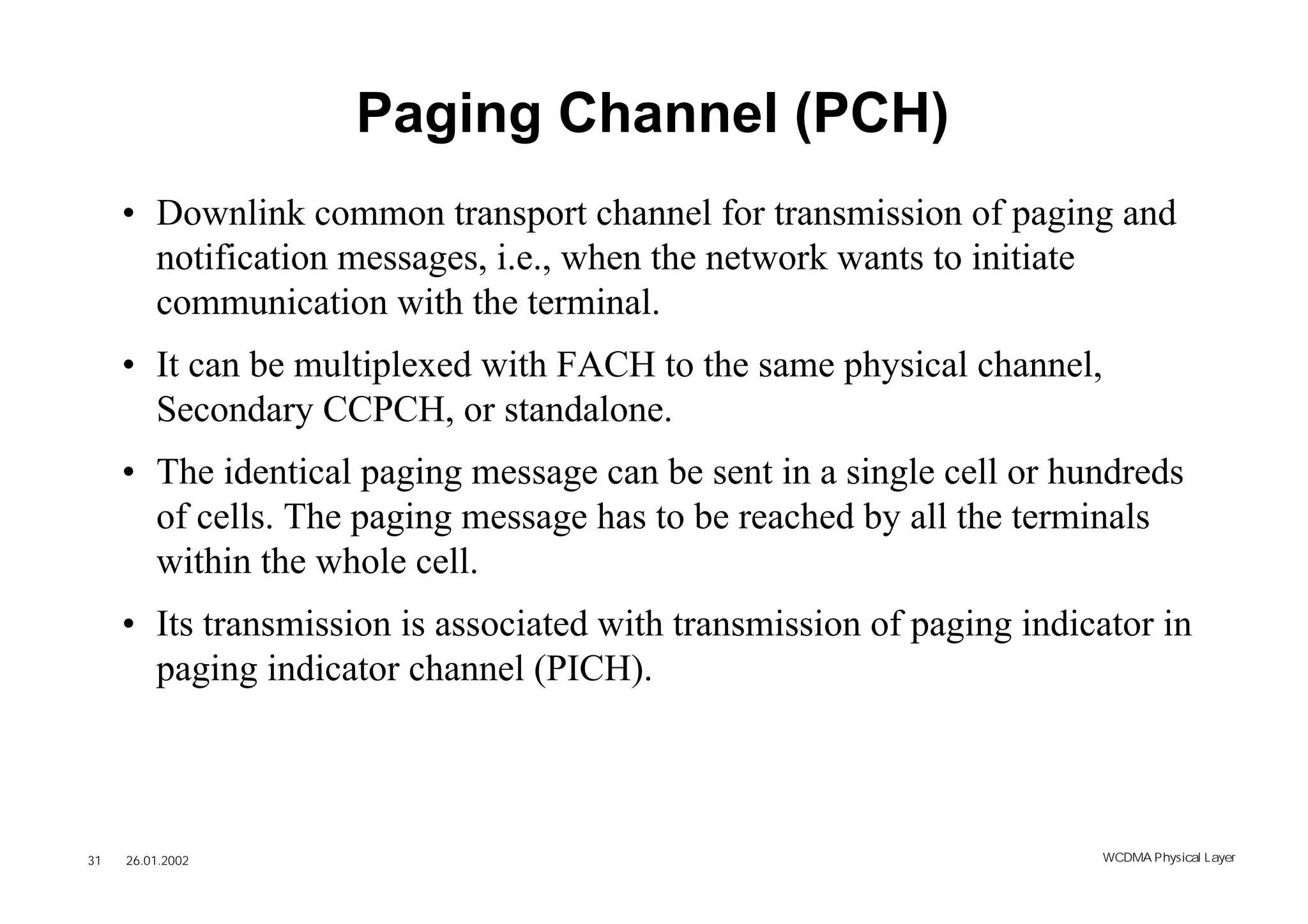 Paging Channel (PCH)
     • Downlink common transport channel for transmission of paging and
       notification messages, i.e., when the network wants to initiate
       communication with the terminal.
     • It can be multiplexed with FACH to the same physical channel,
       Secondary CCPCH, or standalone.
     • The identical paging message can be sent in a single cell or hundreds
       of cells. The paging message has to be reached by all the terminals
       within the whole cell.
     • Its transmission is associated with transmission of paging indicator in
       paging indicator channel (PICH).



31   26.01.2002                                                        WCDMA Phys ical Layer
 