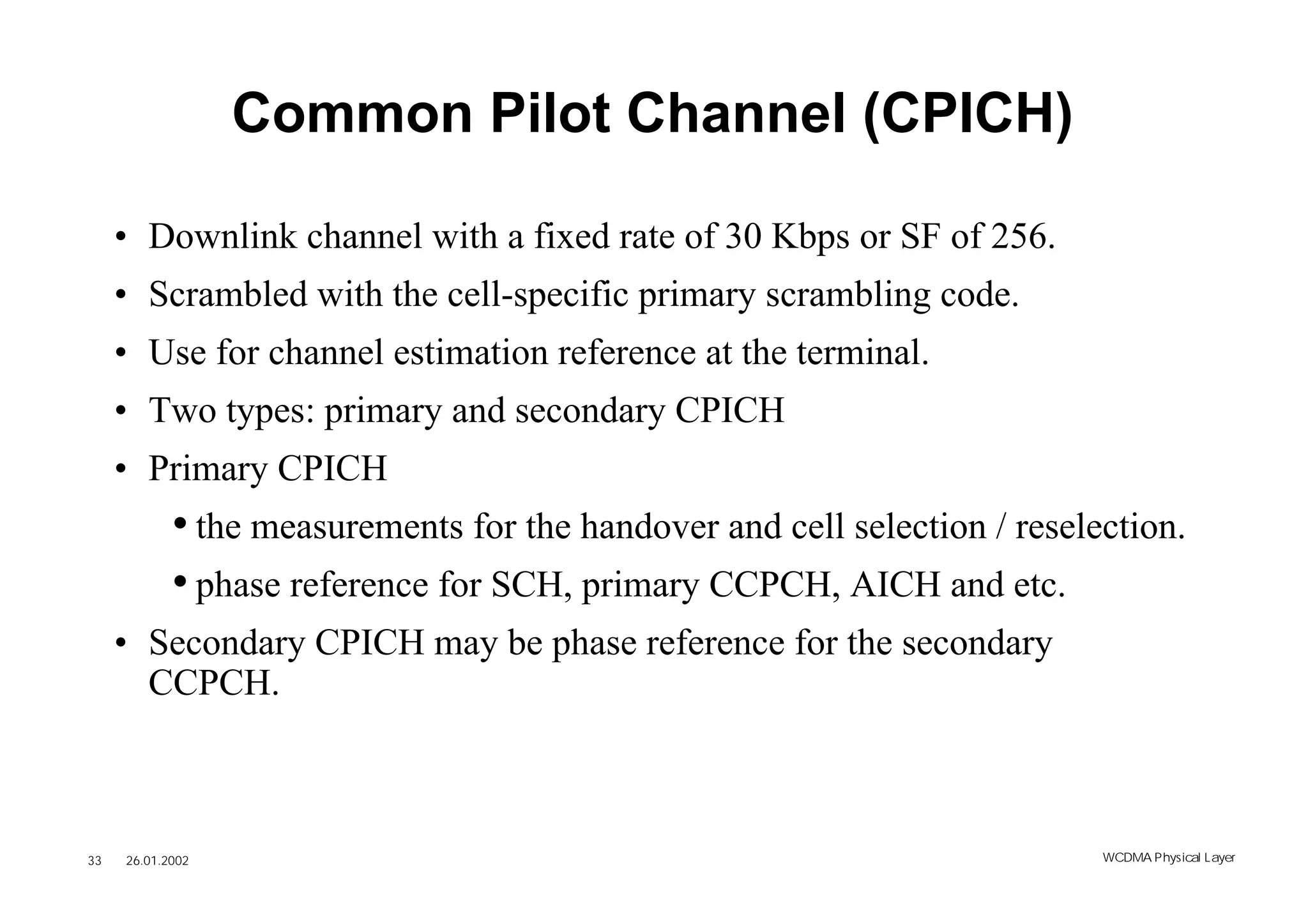 Common Pilot Channel (CPICH)

     • Downlink channel with a fixed rate of 30 Kbps or SF of 256.
     • Scrambled with the cell-specific primary scrambling code.
     • Use for channel estimation reference at the terminal.
     • Two types: primary and secondary CPICH
     • Primary CPICH
            • the measurements for the handover and cell selection / reselection.
            • phase reference for SCH, primary CCPCH, AICH and etc.
     • Secondary CPICH may be phase reference for the secondary
       CCPCH.



33   26.01.2002                                                            WCDMA Phys ical Layer
 